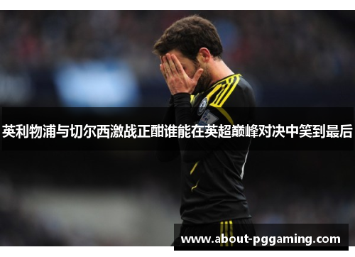 英利物浦与切尔西激战正酣谁能在英超巅峰对决中笑到最后